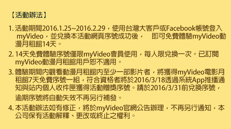 【活動辦法】
1. 活動期間2016.1.25~2016.2.29，使用台灣大客戶或Facebook帳號登入myVideo，並兌換本活動網頁序號成功後，即可免費體驗myVideo動漫月租館14天。
2. 14天免費體驗序號僅限myVideo會員使用，每人限兌換一次。已訂閱myVideo動漫月租館用戶恕不適用。
3. 體驗期間內觀看動漫月租館內至少一部影片者，將獲得myVideo電影月租館7天免費序號一組，符合資格者將於2016/3/18透過系統App推播通知與站內個人收件匣獲得活動贈獎序號。
4. 請於2016/3/31前兌換序號，逾期序號將自動失效不再另行補發。
5. 本活動辦法如有修正，將於myVideo官網公告辦理，不再另行通知，本公司保有活動解釋、更改或終止之權利。
