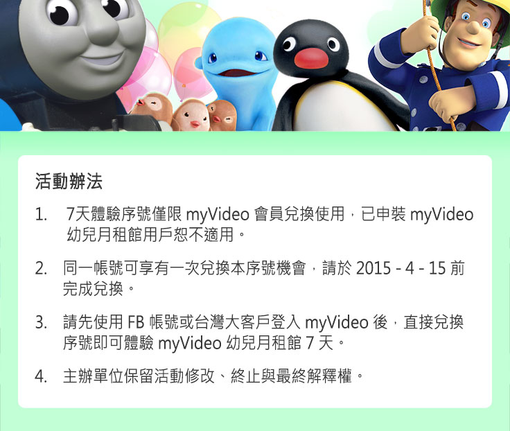 活動辦法:
1. 7天體驗序號僅限myVideo會員兌換使用，已申裝myVideo幼兒月租館用戶恕不適用。
2. 同一帳號可享有一次兌換本序號機會，請於2015/4/15前完成兌換。
3. 請先使用FB帳號或台灣大客戶登入myVideo後，直接兌換序號即可體驗myVideo幼兒月租館7天。
4. 主辦單位保留活動修改、終止與最終解釋權。
