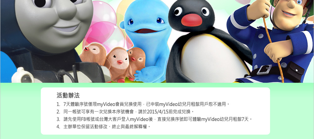 活動辦法:
1. 7天體驗序號僅限myVideo會員兌換使用，已申裝myVideo幼兒月租館用戶恕不適用。
2. 同一帳號可享有一次兌換本序號機會，請於2015/4/15前完成兌換。
3. 請先使用FB帳號或台灣大客戶登入myVideo後，直接兌換序號即可體驗myVideo幼兒月租館7天。
4. 主辦單位保留活動修改、終止與最終解釋權。