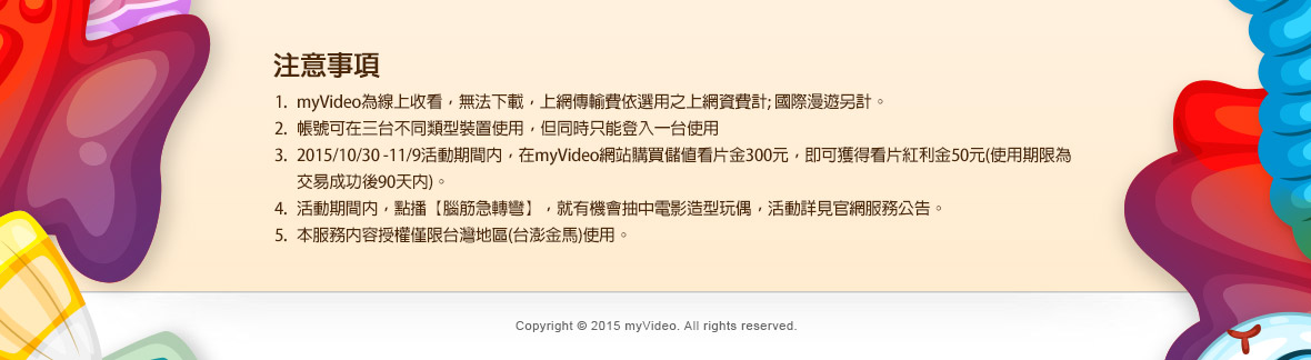 
1.myVideo為線上收看，無法下載，上網傳輸費依選用之上網資費計; 國際漫遊另計。
2.帳號可在三台不同類型裝置使用，但同時只能登入一台使用
3.2015/10/30 -11/9活動期間內，在myVideo網站購買儲值看片金300元，即可獲得看片紅利金50元(使用期限為交易成功後90天內)。
4.活動期間內，點播【腦筋急轉彎】，就有機會抽中電影造型玩偶，活動詳見官網服務公告。
5.本服務內容授權僅限台灣地區(台澎金