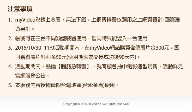 
1.myVideo為線上收看，無法下載，上網傳輸費依選用之上網資費計; 國際漫遊另計。
2.帳號可在三台不同類型裝置使用，但同時只能登入一台使用
3.2015/10/30 -11/9活動期間內，在myVideo網站購買儲值看片金300元，即可獲得看片紅利金50元(使用期限為交易成功後90天內)。
4.活動期間內，點播【腦筋急轉彎】，就有機會抽中電影造型玩偶，活動詳見官網服務公告。
5.本服務內容授權僅限台灣地區(台澎金馬)使用。