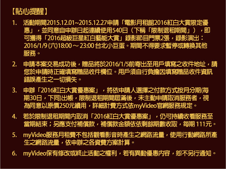 貼心提醒
1.	活動期間2015.12.01~2015.12.27申請「電影月租館2016紅白大賞限定優惠」，並同意自申辦日起連續使用540日（下稱「限制退租期間」），即可獲得「2016超級巨星紅白藝能大賞」錄影節目門票2張，錄影演出：2016/1/9 (六)18:00 ～ 23:00 台北小巨蛋。期間不得要求暫停或轉換其他服務。 
2.	申請本案交易成功後，贈品將於2016/1/5前寄出至用戶填寫之收件地址，請您於申請時正確填寫贈品收件欄位。用戶須自行負擔因填寫贈品收件資訊錯誤產生之一切損失。 
3.	申辦「2016紅白大賞優惠案」，將依申請人選擇之付款方式按月分期(每期30日，下同)出帳，限制退租期間屆滿後，未主動申請取消服務者，視為同意以原價250元續用，詳細計費方式依myVideo官網服務規定。 
4.	若於限制退租期間內取消「2016紅白大賞優惠案」，仍可持續收看服務至當期結束；另應支付補償款，補償款金額依依剩餘期數收取，每期 111元。 
5.	myVideo服務月租費不包括觀看影音時產生之網路流量，使用行動網路所產生之網路流量，依申辦之各資費方案計算。 
6.	myVideo保有修改或終止活動之權利，若有異動優惠內容，恕不另行通知。
