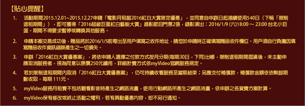 貼心提醒
1.	活動期間2015.12.01~2015.12.27申請「電影月租館2016紅白大賞限定優惠」，並同意自申辦日起連續使用540日（下稱「限制退租期間」），即可獲得「2016超級巨星紅白藝能大賞」錄影節目門票2張，錄影演出：2016/1/9 (六)18:00 ～ 23:00 台北小巨蛋。期間不得要求暫停或轉換其他服務。 
2.	申請本案交易成功後，贈品將於2016/1/5前寄出至用戶填寫之收件地址，請您於申請時正確填寫贈品收件欄位。用戶須自行負擔因填寫贈品收件資訊錯誤產生之一切損失。 
3.	申辦「2016紅白大賞優惠案」，將依申請人選擇之付款方式按月分期(每期30日，下同)出帳，限制退租期間屆滿後，未主動申請取消服務者，視為同意以原價250元續用，詳細計費方式依myVideo官網服務規定。 
4.	若於限制退租期間內取消「2016紅白大賞優惠案」，仍可持續收看服務至當期結束；另應支付補償款，補償款金額依依剩餘期數收取，每期 111元。 
5.	myVideo服務月租費不包括觀看影音時產生之網路流量，使用行動網路所產生之網路流量，依申辦之各資費方案計算。 
6.	myVideo保有修改或終止活動之權利，若有異動優惠內容，恕不另行通知。
