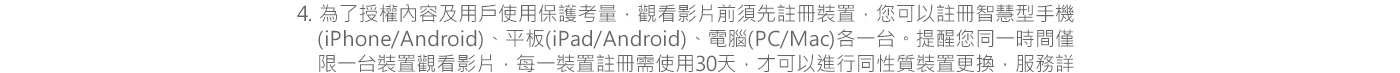 4. 為了授權內容及用戶使用保護考量，觀看影片前須先註冊裝置，您可以註冊智慧型手機(iPhone/Android)、平板(iPad/Android)、電腦(PC/Mac)各一台。提醒您同一時間僅限一台裝置觀看影片，每一裝置註冊需使用30天，才可以進行同性質裝置更換，服務詳細介紹請參閱myVideo官網頁面及常見問答。