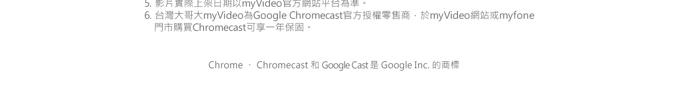 5. 影片實際上架日期以myVideo官方網站平台為準6. 台灣大哥大myVideo為Google Chromecast官方授權零售商，於myVideo網站或myfone門市購買Chromecast可享一年保固。