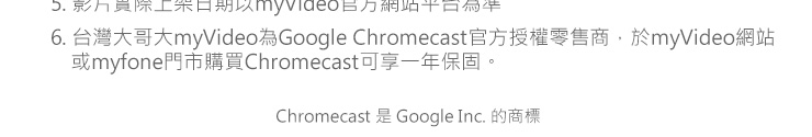 5. 影片實際上架日期以myVideo官方網站平台為準。6. 台灣大哥大myVideo為Google Chromecast官方授權零售商，於myVideo網站或myfone
　門市購買Chromecast可享一年保固。