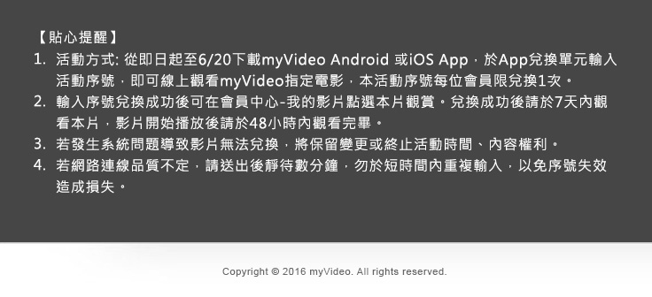 
            貼心提醒:
            1.活動方式: 從即日起至6/20下載myVideo Android 或iOS App，於App兌換單元輸入活動序號，即可線上觀看myVideo指定電影，本活動序號每位會員限兌換1次。
            2.輸入序號兌換成功後可在會員中心-我的影片點選本片觀賞。兌換成功後請於7天內觀看本片，影片開始播放後請於48小時內觀看完畢。
            3.若發生系統問題導致影片無法兌換，將保留變更或終止活動時間、內容權利。 
            4.若網路連線品質不定，請送出後靜待數分鐘，勿於短時間內重複輸入，以免序號失效造成損失。