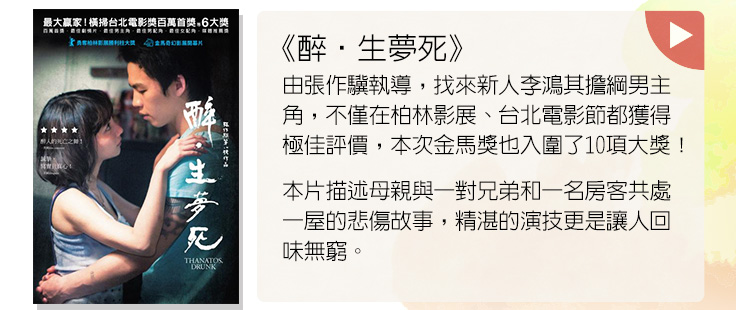  《醉‧生夢死》由張作驥執導，找來新人李鴻其擔綱男主角，不僅在柏林影展、台北電影節都獲得極佳評價，本次金馬獎也入圍了10項大獎！本片描述母親與一對兄弟和一名房客共處一屋的悲傷故事，精湛的演技更是讓人回味無窮。
