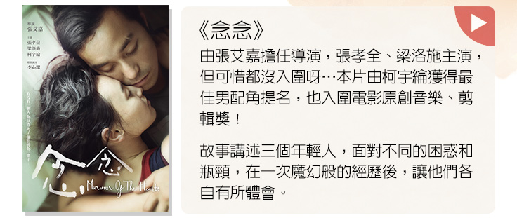  《念念》由張艾嘉擔任導演，張孝全、梁洛施主演，但可惜都沒入圍呀…本片由柯宇綸獲得最佳男配角提名，也入圍電影原創音樂、剪輯獎！故事講述三個年輕人，面對不同的困惑和瓶頸，在一次魔幻般的經歷後，讓他們各自有所體會。