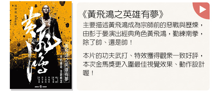  《黃飛鴻之英雄有夢》主要描述黃飛鴻成為宗師前的惡戰與歷煉，由彭于晏演出經典角色黃飛鴻，勤練南拳，除了帥、還是帥！本片的功夫武打、特效獲得觀眾一致好評，本次金馬獎更入圍最佳視覺效果、動作設計喔！