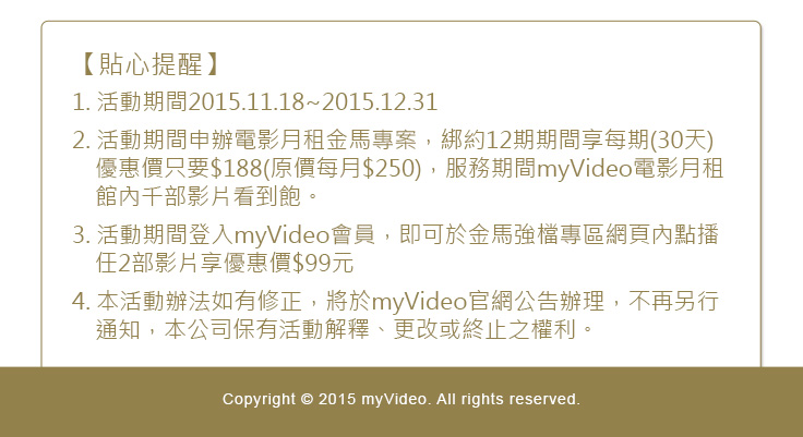 【貼心提醒】
1. 活動期間2015.11.18~2015.12.31
2. 活動期間申辦電影月租金馬專案，綁約12期期間享每期(30天)優惠價只要$188(原價每月$250)，服務期間myVideo電影月租館內千部影片看到飽。
3. 活動期間登入myVideo會員，即可於金馬強檔專區網頁內點播任2部影片享優惠價$99元
4. 本活動辦法如有修正，將於myVideo官網公告辦理，不再另行通知，本公司保有活動解釋、更改或終止之權利。

