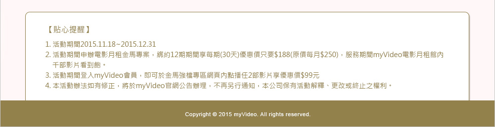 【貼心提醒】
1. 活動期間2015.11.18~2015.12.31
2. 活動期間申辦電影月租金馬專案，綁約12期期間享每期(30天)優惠價只要$188(原價每月$250)，服務期間myVideo電影月租館內　千部影片看到飽。
3. 活動期間登入myVideo會員，即可於金馬強檔專區網頁內點播任2部影片享優惠價$99元
4. 本活動辦法如有修正，將於myVideo官網公告辦理，不再另行通知，本公司保有活動解釋、更改或終止之權利。

