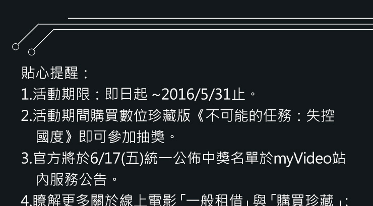 貼心提醒：
1.活動期限：即日起 ~2016/5/31止。
2.活動期間購買數位珍藏版《不可能的任務：失控國度》即可參加抽獎。
3.官方將於6/17(五)統一公佈中獎名單於myVideo站內服務公告。
4.瞭解更多關於線上電影「一般租借」與「購買珍藏」：myVideo服務暨收費說明細則
5.myVideo官方保留活動修改、終止與最後解釋權。
