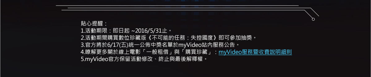 貼心提醒：
1.活動期限：即日起 ~2016/5/31止。
2.活動期間購買數位珍藏版《不可能的任務：失控國度》即可參加抽獎。
3.官方將於6/17(五)統一公佈中獎名單於myVideo站內服務公告。
4.瞭解更多關於線上電影「一般租借」與「購買珍藏」：myVideo服務暨收費說明細則
5.myVideo官方保留活動修改、終止與最後解釋權。