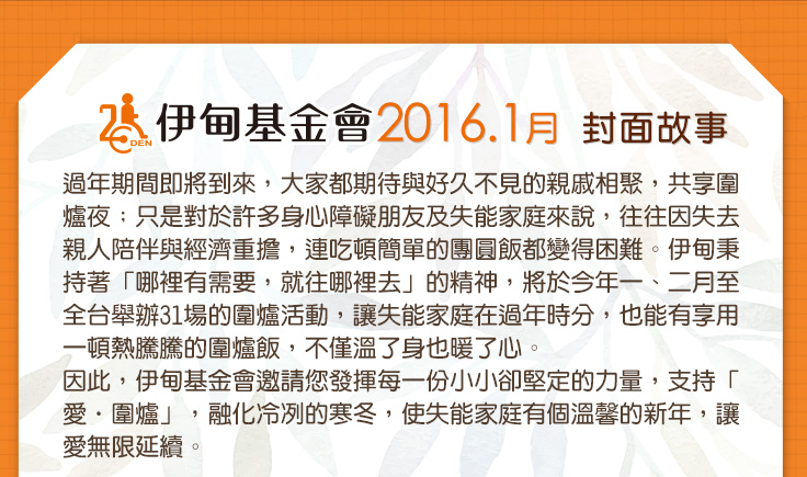 伊甸基金會2016.1月封面故事過年期間即將到來，大家都期待與好久不見的親戚相聚，共享圍爐夜；只是對於許多身心障礙朋友及失能家庭來說，往往因失去親人陪伴與經濟重擔，連吃頓簡單的團圓飯都變得困難。伊甸秉持著「哪裡有需要，就往哪裡去」的精神，將於今年一、二月至全台舉辦31場的圍爐活動，讓失能家庭在過年時分，也能有享用一頓熱騰騰的圍爐飯，不僅溫了身也暖了心。因此，伊甸基金會邀請您發揮每一份小小卻堅定的力量，支持「愛‧圍爐」，融化冷冽的寒冬，使失能家庭有個溫馨的新年，讓愛無限延續。