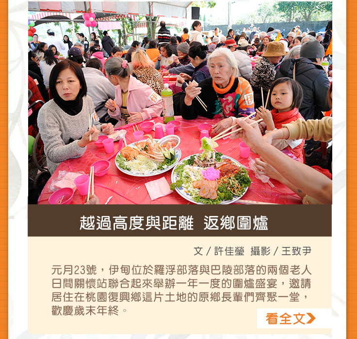 越過高度與距離返鄉圍爐【文／許佳瑩  攝影／王致尹】元月23號，伊甸位於羅浮部落與巴陵部落的兩個老人日間關懷站聯合起來舉辦一年一度的圍爐盛宴，邀請居住在桃園復興鄉這片土地的原鄉長輩們齊聚一堂，歡慶歲末年終。