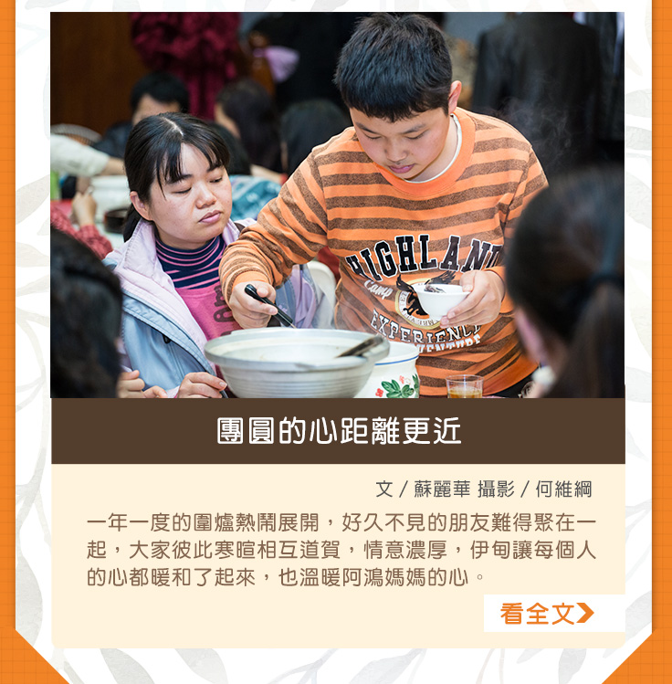 團圓的心距離更近【文／蘇麗華 攝影／何維綱】一年一度的圍爐熱鬧展開，好久不見的朋友難得聚在一起，大家彼此寒暄相互道賀，情意濃厚，伊甸讓每個人的心都暖和了起來，也溫暖阿鴻媽媽的心。
