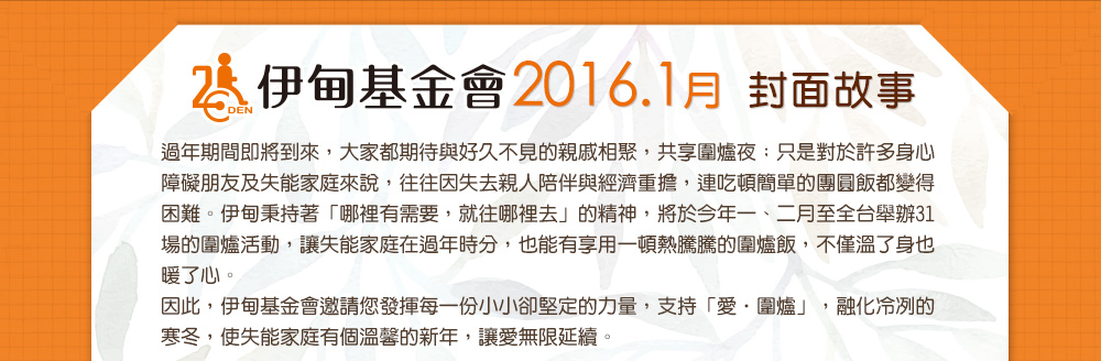 伊甸基金會2016.1月封面故事過年期間即將到來，大家都期待與好久不見的親戚相聚，共享圍爐夜；只是對於許多身心障礙朋友及失能家庭來說，往往因失去親人陪伴與經濟重擔，連吃頓簡單的團圓飯都變得困難。伊甸秉持著「哪裡有需要，就往哪裡去」的精神，將於今年一、二月至全台舉辦31場的圍爐活動，讓失能家庭在過年時分，也能有享用一頓熱騰騰的圍爐飯，不僅溫了身也暖了心。因此，伊甸基金會邀請您發揮每一份小小卻堅定的力量，支持「愛‧圍爐」，融化冷冽的寒冬，使失能家庭有個溫馨的新年，讓愛無限延續。