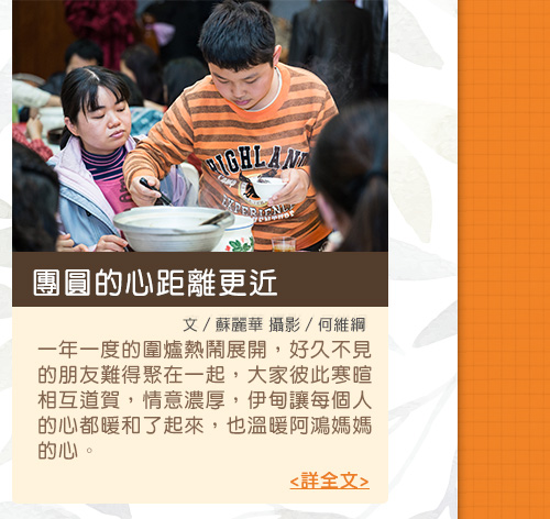 團圓的心距離更近【文／蘇麗華 攝影／何維綱】一年一度的圍爐熱鬧展開，好久不見的朋友難得聚在一起，大家彼此寒暄相互道賀，情意濃厚，伊甸讓每個人的心都暖和了起來，也溫暖阿鴻媽媽的心。