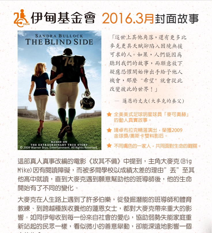 伊甸基金會2016.3月封面故事
          這部真人真事改編的電影《攻其不備》中提到，主角大麥克(Big Mike)因有閱讀障礙，而被多間學校以成績太差的理由”丟”至其他高中就讀，直到大麥克遇到願意幫助他的班導師後，他的生命開始有了不同的變化。
大麥克在人生路上遇到了許多伯樂，從發掘潛能的班導師和體育教練、到跨越種族收養他的蓮恩女士，都對大麥克帶來重大的影響。如同伊甸收到每一份來自社會的愛心，協助弱勢失能家庭重新站起的民眾一樣，看似微小的善意舉動，卻能深遠地影響一個人的生命。