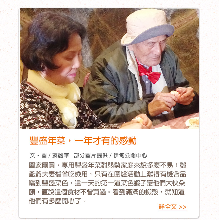 豐盛年菜，一年才有的感動【文‧圖 / 蘇麗華   部分圖片提供 / 伊甸公關中心】闔家團圓，享用豐盛年菜對弱勢家庭來說多麼不易！鄧爺爺夫妻檔省吃儉用，只有在圍爐活動上難得有機會品嚐到豐盛菜色，這一天的第一道菜色蝦子讓他們大快朵頤，直說這個食材不曾買過。看到滿滿的蝦殼，就知道他們有多麼開心了。
