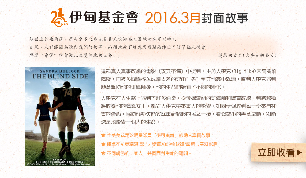 伊甸基金會2016.3月封面故事
          這部真人真事改編的電影《攻其不備》中提到，主角大麥克(Big Mike)因有閱讀障礙，而被多間學校以成績太差的理由”丟”至其他高中就讀，直到大麥克遇到願意幫助他的班導師後，他的生命開始有了不同的變化。
大麥克在人生路上遇到了許多伯樂，從發掘潛能的班導師和體育教練、到跨越種族收養他的蓮恩女士，都對大麥克帶來重大的影響。如同伊甸收到每一份來自社會的愛心，協助弱勢失能家庭重新站起的民眾一樣，看似微小的善意舉動，卻能深遠地影響一個人的生命。
          