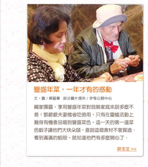 豐盛年菜，一年才有的感動【文‧圖 / 蘇麗華   部分圖片提供 / 伊甸公關中心】闔家團圓，享用豐盛年菜對弱勢家庭來說多麼不易！鄧爺爺夫妻檔省吃儉用，只有在圍爐活動上難得有機會品嚐到豐盛菜色，這一天的第一道菜色蝦子讓他們大快朵頤，直說這個食材不曾買過。看到滿滿的蝦殼，就知道他們有多麼開心了。