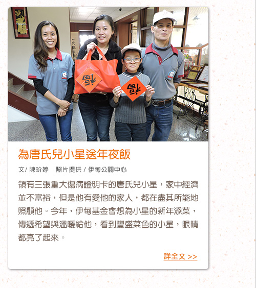 為唐氏兒小星送年夜飯【文/ 陳玠婷    照片提供 / 伊甸公關中心】領有三張重大傷病證明卡的唐氏兒小星，家中經濟並不富裕，但是他有愛他的家人，都在盡其所能地照顧他。今年，伊甸基金會想為小星的新年添菜，傳遞希望與溫暖給他，看到豐盛菜色的小星，眼睛都亮了起來。支持「愛‧圍爐」服務計畫