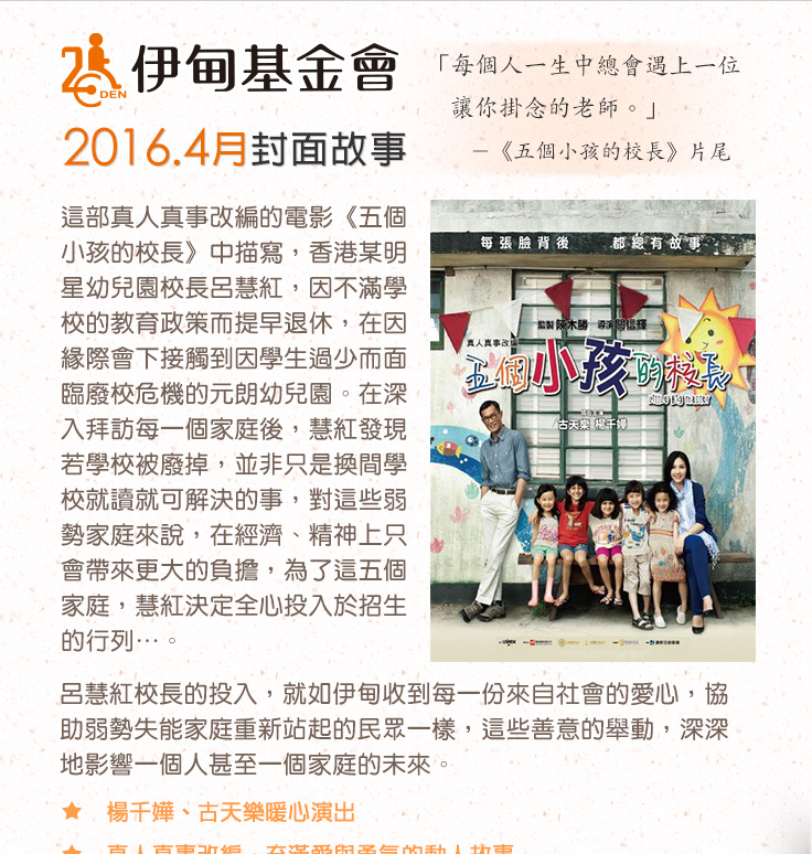 伊甸基金會2016.4月封面故事
          這部真人真事改編的電影《五個小孩的校長》中描寫，香港某明星幼兒園校長呂慧紅，因不滿學校的教育政策而提早退休，在因緣際會下接觸到因學生過少而面臨廢校危機的元朗幼兒園。在深入拜訪每一個家庭後，慧紅發現若學校被廢掉，並非只是換間學校就讀就可解決的事，對這些弱勢家庭來說，在經濟、精神上只會帶來更大的負擔，為了這五個家庭，慧紅決定全心投入於招生的行列…。
呂慧紅校長的投入，就如伊甸收到每一份來自社會的愛心，協助弱勢失能家庭重新站起的民眾一樣，這些善意的舉動，深深地影響一個人甚至一個家庭的未來。