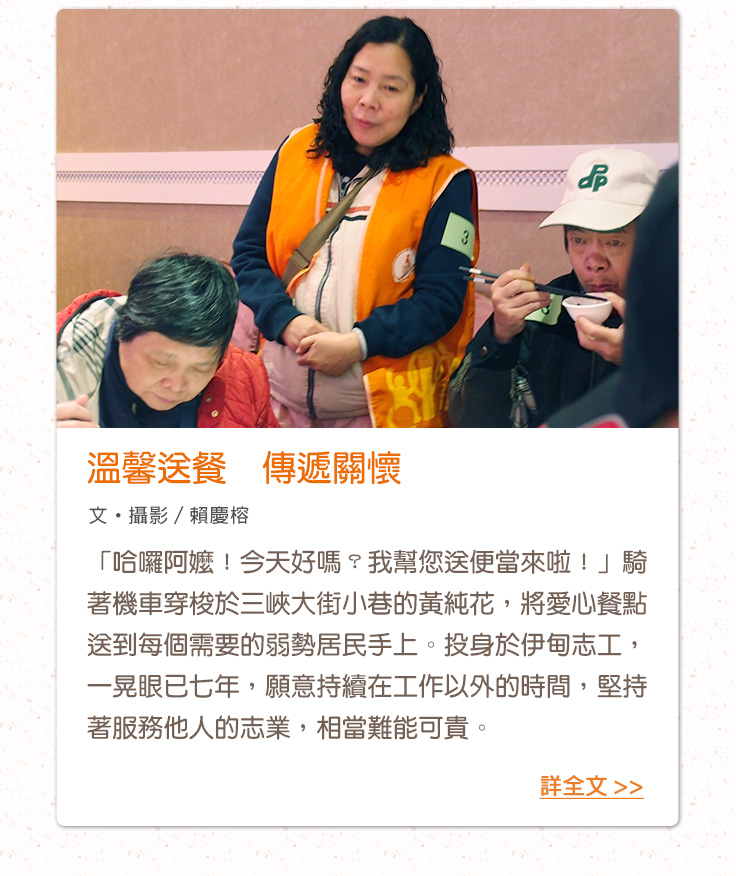 溫馨送餐　傳遞關懷「哈囉阿嬤！今天好嗎？我幫您送便當來啦！」騎著機車穿梭於三峽大街小巷的黃純花，將愛心餐點送到每個需要的弱勢居民手上。投身於伊甸志工，一晃眼已七年，願意持續在工作以外的時間，堅持著服務他人的志業，相當難能可貴。