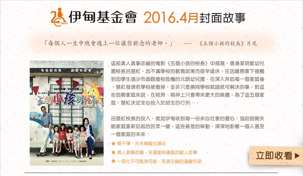 伊甸基金會2016.4月封面故事
          這部真人真事改編的電影《五個小孩的校長》中描寫，香港某明星幼兒園校長呂慧紅，因不滿學校的教育政策而提早退休，在因緣際會下接觸到因學生過少而面臨廢校危機的元朗幼兒園。在深入拜訪每一個家庭後，慧紅發現若學校被廢掉，並非只是換間學校就讀就可解決的事，對這些弱勢家庭來說，在經濟、精神上只會帶來更大的負擔，為了這五個家庭，慧紅決定全心投入於招生的行列…。
呂慧紅校長的投入，就如伊甸收到每一份來自社會的愛心，協助弱勢失能家庭重新站起的民眾一樣，這些善意的舉動，深深地影響一個人甚至一個家庭的未來。
