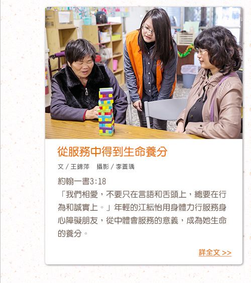 從服務中得到生命養分 約翰一書3:18
「我們相愛，不要只在言語和舌頭上，總要在行為和誠實上。」年輕的江紜怡用身體力行服務身心障礙朋友，從中體會服務的意義，成為她生命的養分。