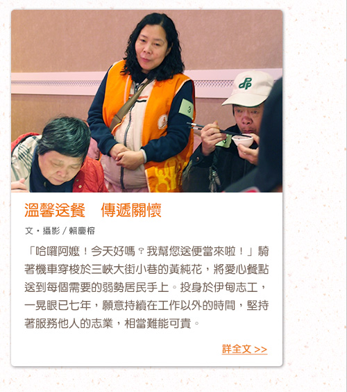 溫馨送餐　傳遞關懷「哈囉阿嬤！今天好嗎？我幫您送便當來啦！」騎著機車穿梭於三峽大街小巷的黃純花，將愛心餐點送到每個需要的弱勢居民手上。投身於伊甸志工，一晃眼已七年，願意持續在工作以外的時間，堅持著服務他人的志業，相當難能可貴。
