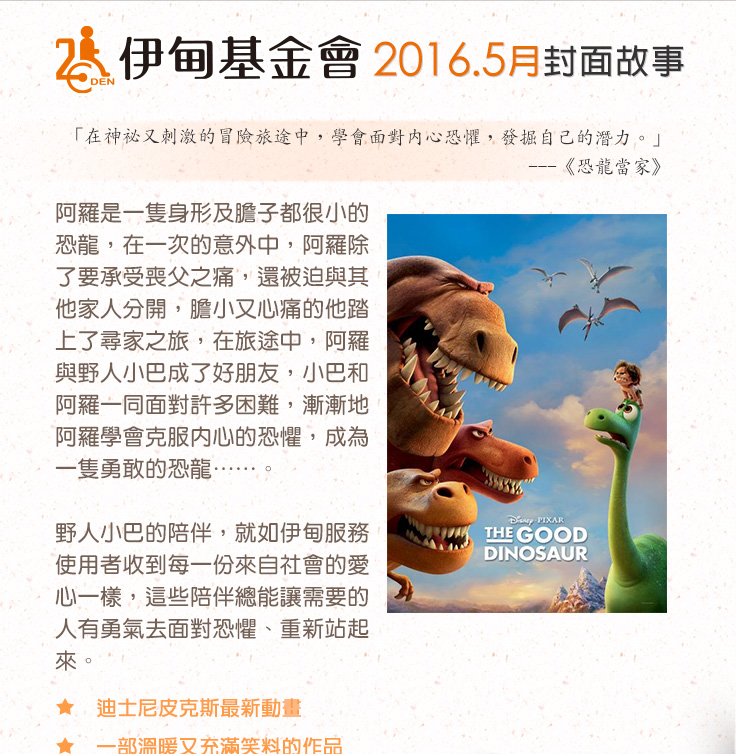 伊甸基金會2016.5月封面故事
          阿羅是一隻身形及膽子都很小的恐龍，在一次的意外中，阿羅除了要承受喪父之痛，還被迫與其他家人分開，膽小又心痛的他踏上了尋家之旅，在旅途中，阿羅與野人小巴成了好朋友，小巴和阿羅一同面對許多困難，漸漸地阿羅學會克服內心的恐懼，成為一隻勇敢的恐龍……。野人小巴的陪伴，就如伊甸服務使用者收到每一份來自社會的愛心一樣，這些陪伴總能讓需要的人有勇氣去面對恐懼、重新站起來。伊甸基金會邀請您發揮每一份小小卻堅定的力量，為服務使用者的生命帶來無限的希望。