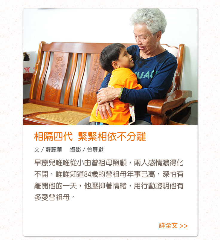 相隔四代 緊緊相依不分離 早療兒唯唯從小由曾祖母照顧，兩人感情濃得化不開，唯唯知道84歲的曾祖母年事已高，深怕有離開他的一天，他壓抑著情緒，用行動證明他有多愛曾祖母。