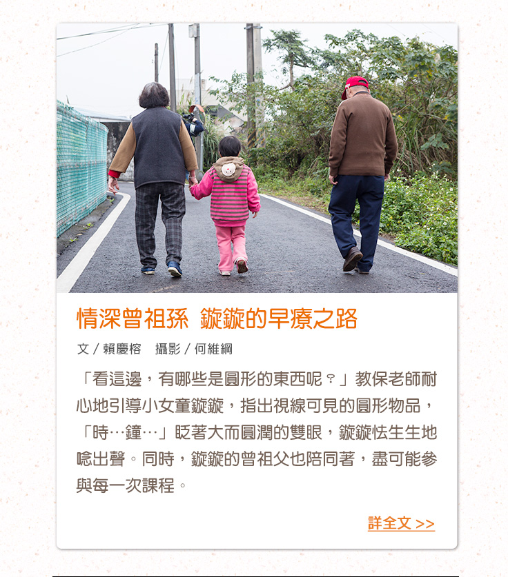 情深曾祖孫 鏇鏇的早療之路 「看這邊，有哪些是圓形的東西呢？」教保老師耐心地引導小女童鏇鏇，指出視線可見的圓形物品，「時…鐘…」眨著大而圓潤的雙眼，鏇鏇怯生生地唸出聲。同時，鏇鏇的曾祖父也陪同著，盡可能參與每一次課程。