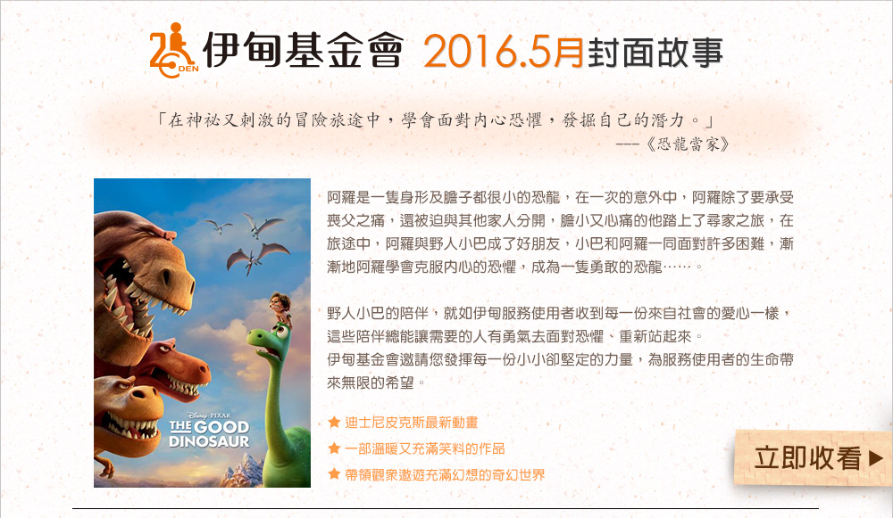 伊甸基金會2016.5月封面故事
          阿羅是一隻身形及膽子都很小的恐龍，在一次的意外中，阿羅除了要承受喪父之痛，還被迫與其他家人分開，膽小又心痛的他踏上了尋家之旅，在旅途中，阿羅與野人小巴成了好朋友，小巴和阿羅一同面對許多困難，漸漸地阿羅學會克服內心的恐懼，成為一隻勇敢的恐龍……。

野人小巴的陪伴，就如伊甸服務使用者收到每一份來自社會的愛心一樣，這些陪伴總能讓需要的人有勇氣去面對恐懼、重新站起來。
伊甸基金會邀請您發揮每一份小小卻堅定的力量，為服務使用者的生命帶來無限的希望。