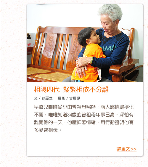 相隔四代 緊緊相依不分離 早療兒唯唯從小由曾祖母照顧，兩人感情濃得化不開，唯唯知道84歲的曾祖母年事已高，深怕有離開他的一天，他壓抑著情緒，用行動證明他有多愛曾祖母。