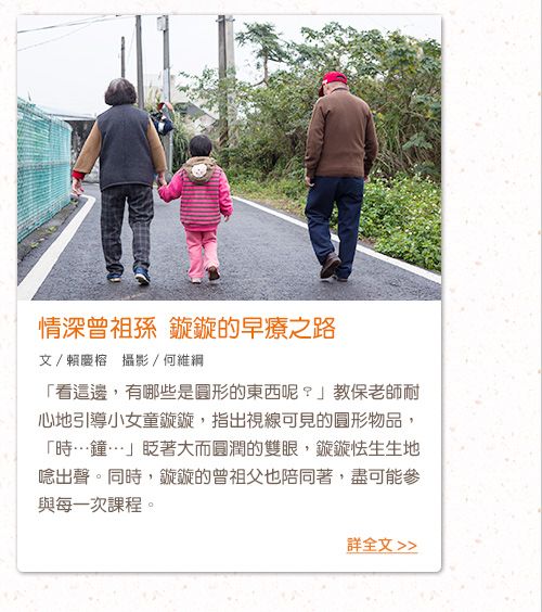 情深曾祖孫 鏇鏇的早療之路 「看這邊，有哪些是圓形的東西呢？」教保老師耐心地引導小女童鏇鏇，指出視線可見的圓形物品，「時…鐘…」眨著大而圓潤的雙眼，鏇鏇怯生生地唸出聲。同時，鏇鏇的曾祖父也陪同著，盡可能參與每一次課程。