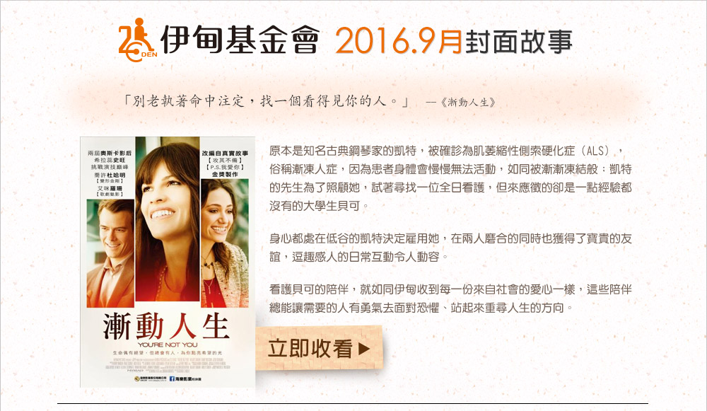 伊甸基金會2016.9月封面故事 《漸動人生》
          原本是知名古典鋼琴家的凱特，被確診為肌萎縮性側索硬化症（ALS），俗稱漸凍人症，因為患者身體會慢慢無法活動，如同被漸漸凍結般；凱特的先生為了照顧她，試著尋找一位全日看護，但來應徵的卻是一點經驗都沒有的大學生貝可。身心都處在低谷的凱特決定雇用她，在兩人磨合的同時也獲得了寶貴的友誼，逗趣感人的日常互動令人動容。看護貝可的陪伴，就如同伊甸收到每一份來自社會的愛心一樣，這些陪伴總能讓需要的人有勇氣去面對恐懼、站起來重尋人生的方向。