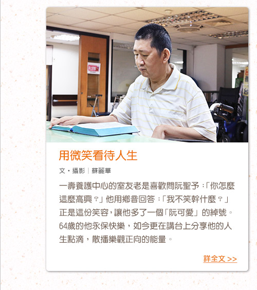 用微笑看待人生
一壽養護中心的室友老是喜歡問阮聖予：「你怎麼這麼高興？」他用鄉音回答：「我不笑幹什麼？」正是這份笑容，讓他多了一個「阮可愛」的綽號。64歲的他永保快樂，如今更在講台上分享他的人生點滴，散播樂觀正向的能量。
文‧攝影│蘇麗華
