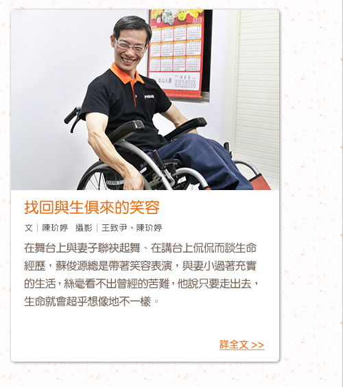 找回與生俱來的笑容
前言：在舞台上與妻子聯袂起舞、在講台上侃侃而談生命經歷，蘇俊源總是帶著笑容表演，與妻小過著充實的生活，絲毫看不出曾經的苦難，他說只要走出去，生命就會超乎想像地不一樣。
文│陳玠婷   攝影│王致尹、陳玠婷
