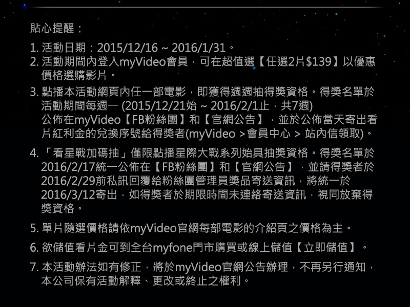 貼心提醒：
1. 活動日期：2015/12/16 ~ 2016/1/31。
2. 活動期間內登入myVideo會員，可在超值選【任選2片$139】和【任選6片$349】優惠價格選購影片。
3. 點播本活動網頁內任一部電影，即獲得週週抽得獎資格。得獎名單於活動期間每週一 (2015/12/21始 ~ 2016/2/1止，共7週)
　公佈在myVideo【FB粉絲團】和【官網公告】，並於公佈當天寄岀看片紅利金的兌換序號給得獎者
　(myVideo >會員中心 > 站內信領取)。
4. 「看星戰加碼抽」僅限點播星際大戰系列始具抽獎資格。得獎名單於2016/2/1統一公佈在【FB粉絲團】和【官網公告】，
　並請得獎者於2016/2/3前私訊回覆給粉絲團管理員獎品寄送資訊，將統一於2016/2/4寄岀，如得獎者於期限時間未連絡寄送
　資訊，視同放棄得獎資格。
5. 單片隨選價格請依myVideo官網每部電影的介紹頁之價格為主。
6. 欲儲值看片金可到全台myfone門市購買或線上儲值【立即儲值】。
7. 本活動辦法如有修正，將於myVideo官網公告辦理，不再另行通知，本公司保有活動解釋、更改或終止之權利。