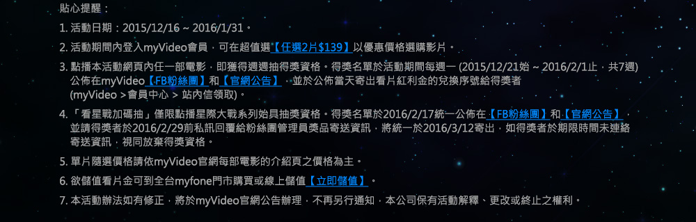 貼心提醒：
1. 活動日期：2015/12/16 ~ 2016/1/31。
2. 活動期間內登入myVideo會員，可在超值選【任選2片$139】和【任選6片$349】優惠價格選購影片。
3. 點播本活動網頁內任一部電影，即獲得週週抽得獎資格。得獎名單於活動期間每週一 (2015/12/21始 ~ 2016/2/1止，共7週)
　公佈在myVideo【FB粉絲團】和【官網公告】，並於公佈當天寄岀看片紅利金的兌換序號給得獎者
　(myVideo >會員中心 > 站內信領取)。
4. 「看星戰加碼抽」僅限點播星際大戰系列始具抽獎資格。得獎名單於2016/2/1統一公佈在【FB粉絲團】和【官網公告】，
　並請得獎者於2016/2/3前私訊回覆給粉絲團管理員獎品寄送資訊，將統一於2016/2/4寄岀，如得獎者於期限時間未連絡寄送
　資訊，視同放棄得獎資格。
5. 單片隨選價格請依myVideo官網每部電影的介紹頁之價格為主。
6. 欲儲值看片金可到全台myfone門市購買或線上儲值【立即儲值】。
7. 本活動辦法如有修正，將於myVideo官網公告辦理，不再另行通知，本公司保有活動解釋、更改或終止之權利。
